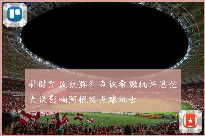 补时阶段红牌引争议希勒批评恩佐失误影响阿根廷点球机会