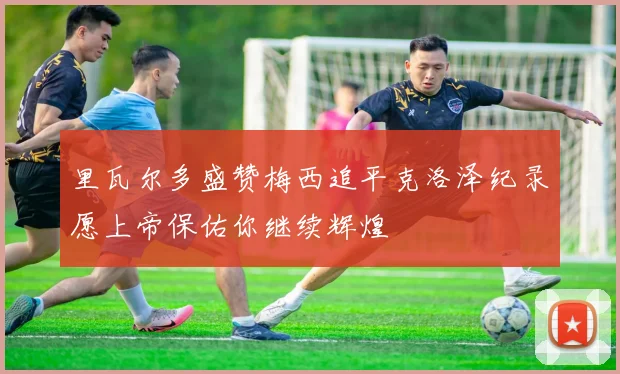 里瓦尔多盛赞梅西追平克洛泽纪录愿上帝保佑你继续辉煌