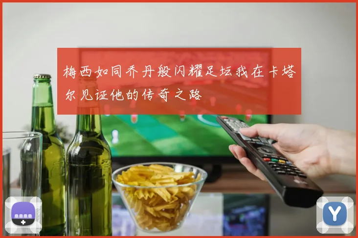 梅西如同乔丹般闪耀足坛我在卡塔尔见证他的传奇之路
