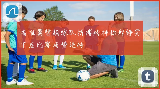 高准翼赞扬球队拼搏精神称郑铮罚下后比赛局势逆转