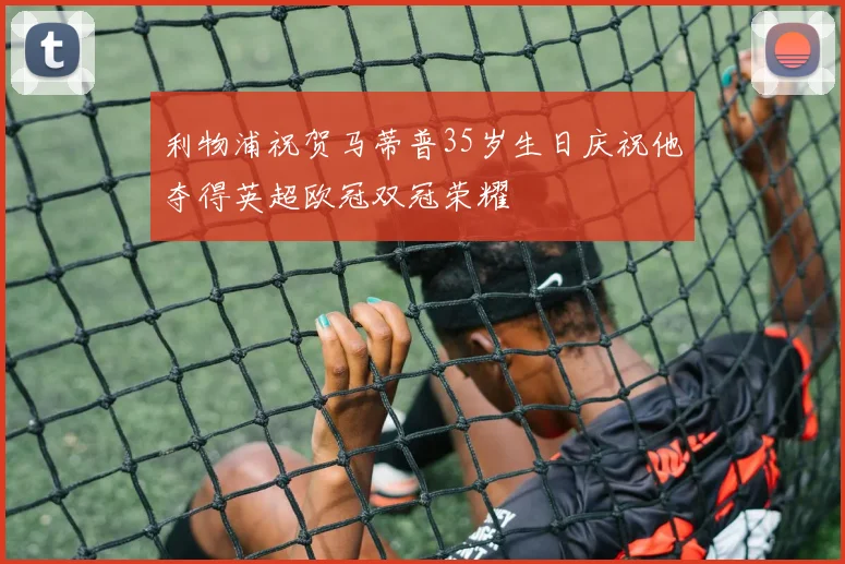 利物浦祝贺马蒂普35岁生日庆祝他夺得英超欧冠双冠荣耀