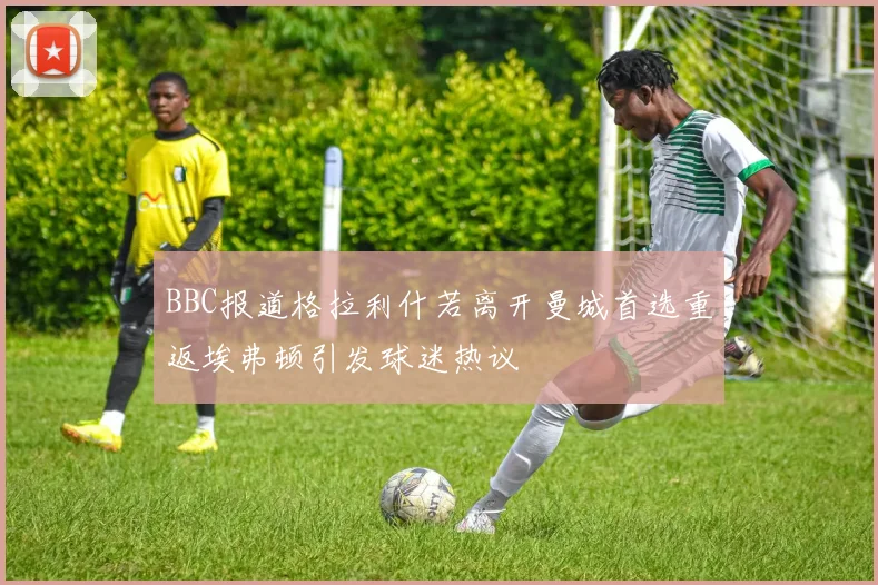 BBC报道格拉利什若离开曼城首选重返埃弗顿引发球迷热议