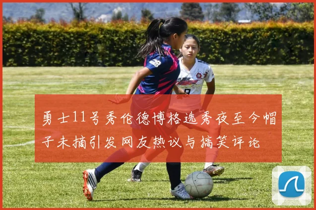 勇士11号秀伦德博格选秀夜至今帽子未摘引发网友热议与搞笑评论