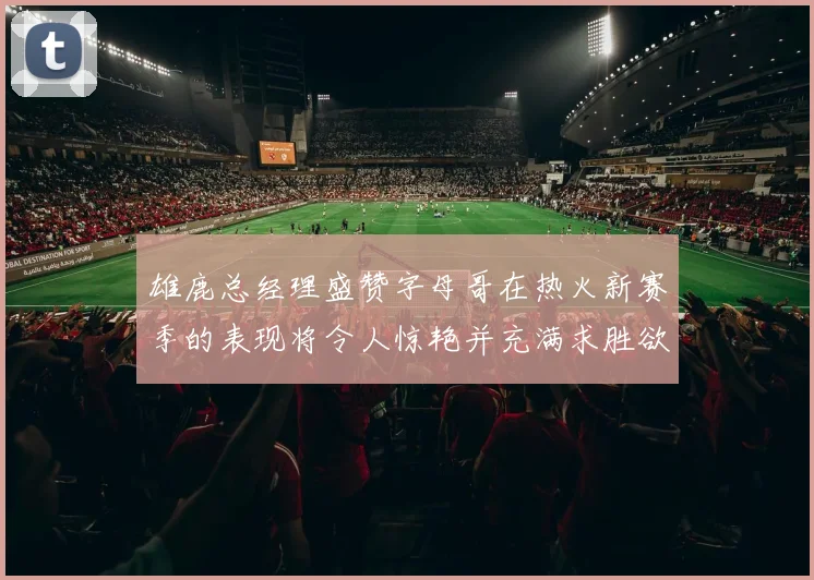 雄鹿总经理盛赞字母哥在热火新赛季的表现将令人惊艳并充满求胜欲