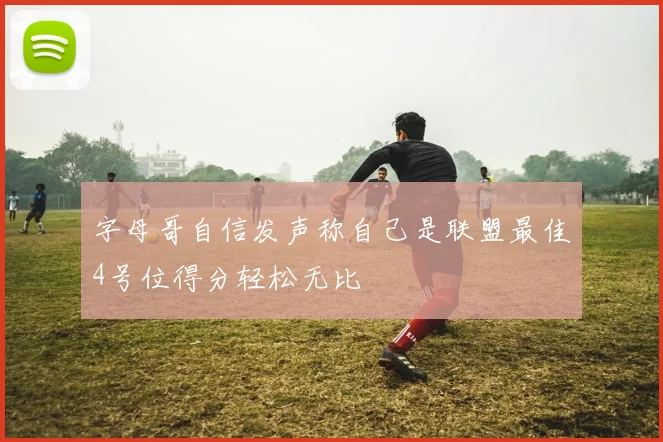 字母哥自信发声称自己是联盟最佳4号位得分轻松无比