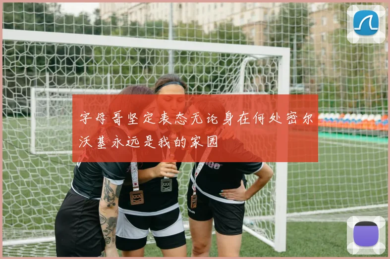 字母哥坚定表态无论身在何处密尔沃基永远是我的家园