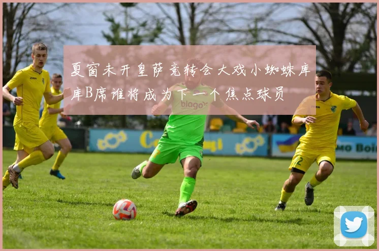 夏窗未开皇萨竞转会大戏小蜘蛛库库B席谁将成为下一个焦点球员