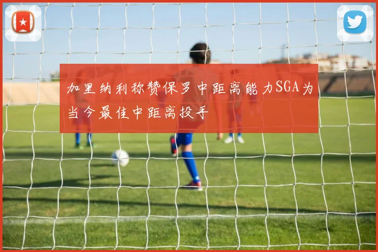 加里纳利称赞保罗中距离能力SGA为当今最佳中距离投手