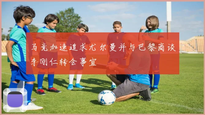 马竞加速追求尤尔曼并与巴黎商谈李刚仁转会事宜