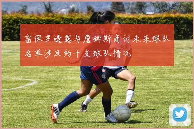 富保罗透露与詹姆斯商讨未来球队名单涉及约十支球队情况