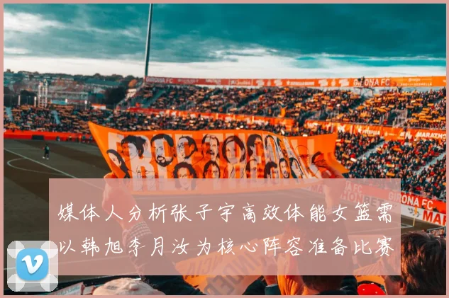 媒体人分析张子宇高效体能女篮需以韩旭李月汝为核心阵容准备比赛