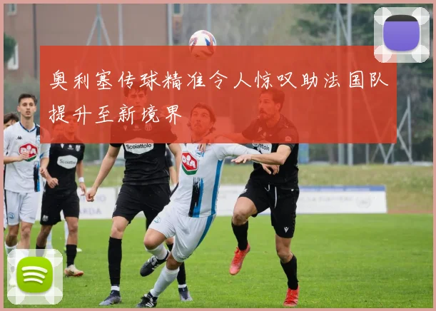 奥利塞传球精准令人惊叹助法国队提升至新境界