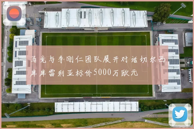 马竞与李刚仁团队展开对话切尔西库库雷利亚标价5000万欧元