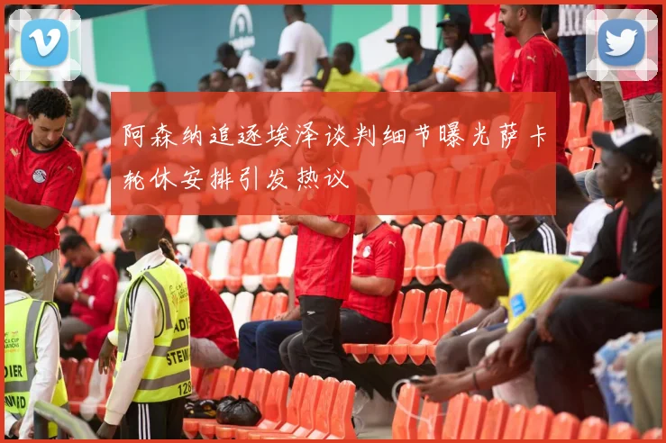 阿森纳追逐埃泽谈判细节曝光萨卡轮休安排引发热议