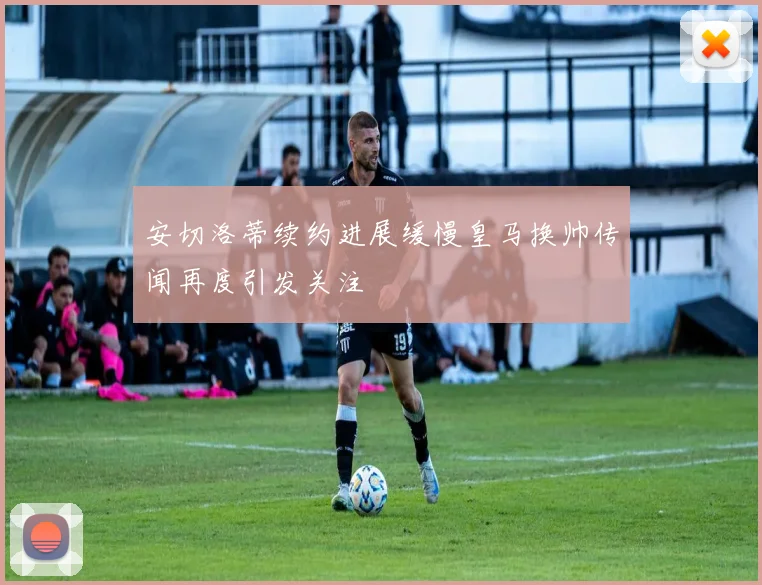 安切洛蒂续约进展缓慢皇马换帅传闻再度引发关注