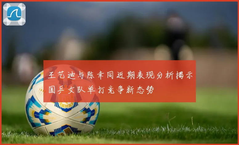王艺迪与陈幸同近期表现分析揭示国乒女队单打竞争新态势