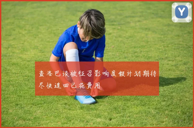 查洛巴谈被征召影响度假计划期待尽快追回已花费用
