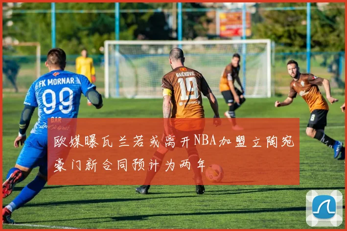 欧媒曝瓦兰若或离开NBA加盟立陶宛豪门新合同预计为两年