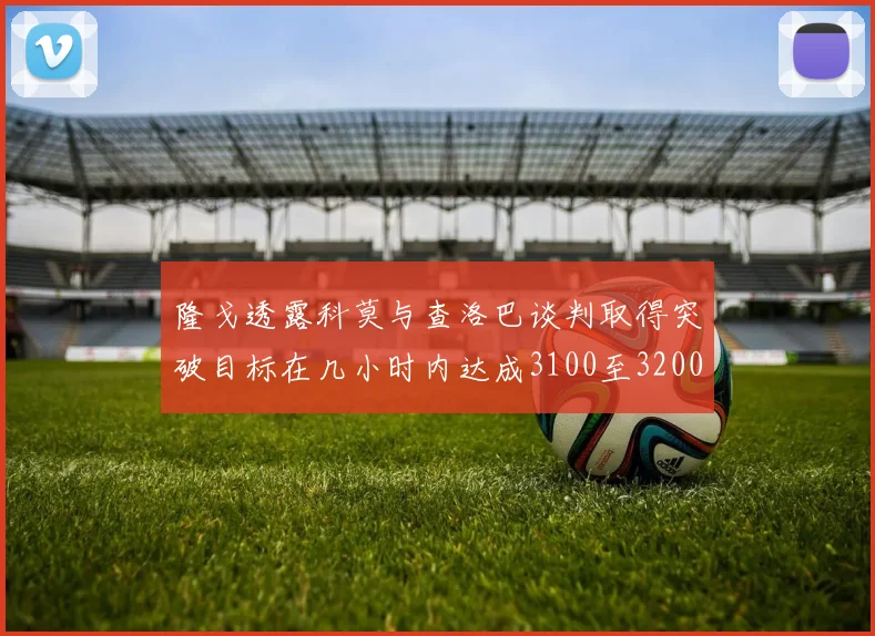 隆戈透露科莫与查洛巴谈判取得突破目标在几小时内达成3100至3200万协议