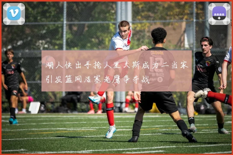 湖人快出手抢人里夫斯成为二当家引发篮网活塞老鹰争夺战