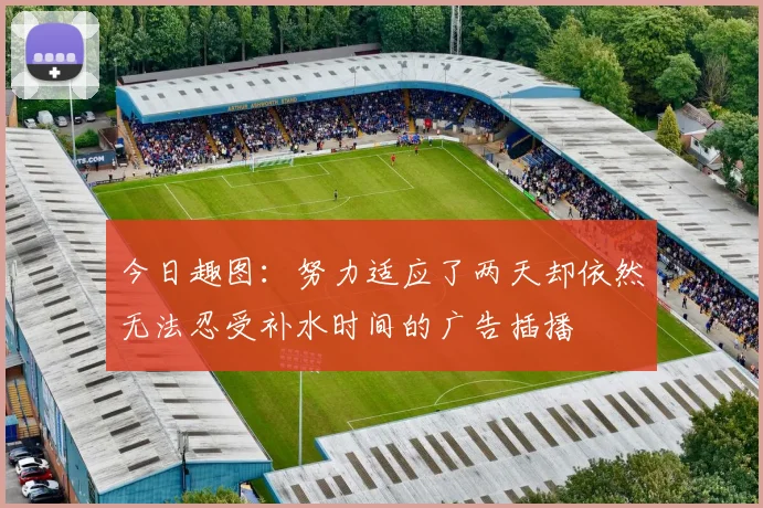 今日趣图：努力适应了两天却依然无法忍受补水时间的广告插播