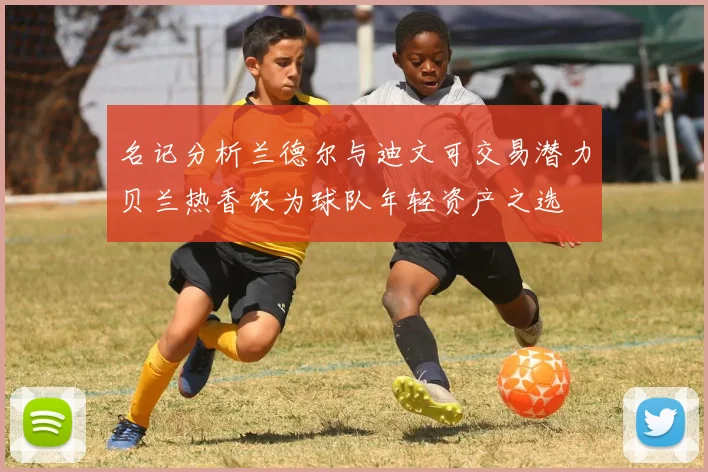 名记分析兰德尔与迪文可交易潜力贝兰热香农为球队年轻资产之选