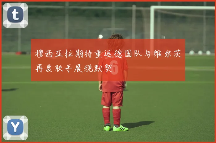 穆西亚拉期待重返德国队与维尔茨再度联手展现默契