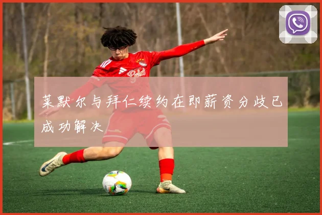 莱默尔与拜仁续约在即薪资分歧已成功解决