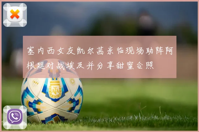 塞内西女友凯尔茜亲临现场助阵阿根廷对战埃及并分享甜蜜合照