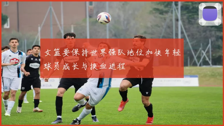 女篮要保持世界强队地位加快年轻球员成长与换血进程