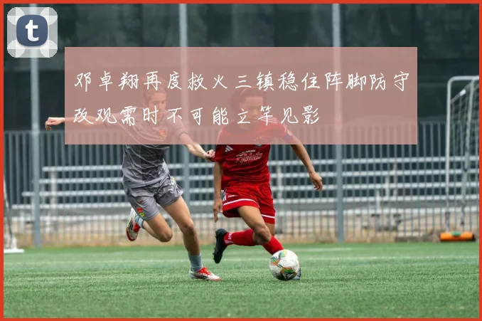 邓卓翔再度救火三镇稳住阵脚防守改观需时不可能立竿见影