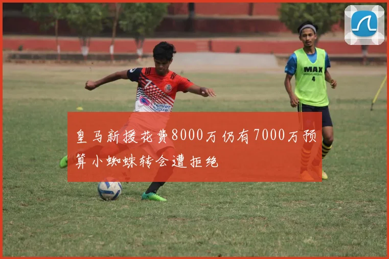 皇马新援花费8000万仍有7000万预算小蜘蛛转会遭拒绝